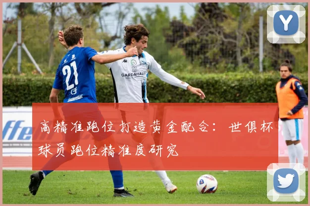 高精准跑位打造黄金配合：世俱杯球员跑位精准度研究
