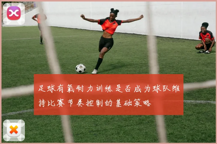 足球有氧耐力训练是否成为球队维持比赛节奏控制的基础策略