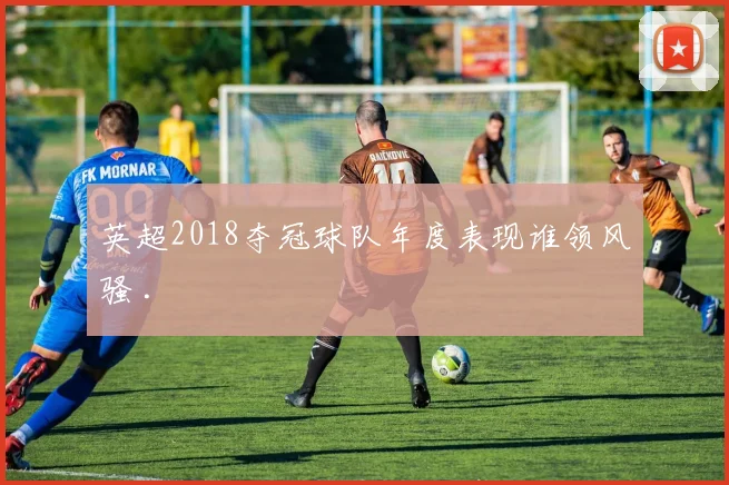 英超2018夺冠球队年度表现谁领风骚 .