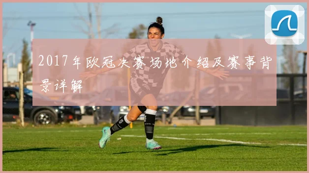 2017年欧冠决赛场地介绍及赛事背景详解