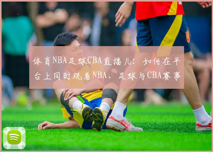 体育NBA足球CBA直播儿：如何在平台上同时观看NBA、足球与CBA赛事