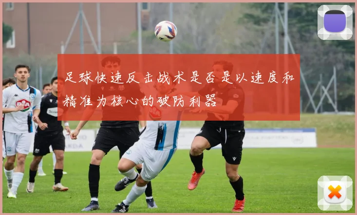 足球快速反击战术是否是以速度和精准为核心的破防利器